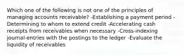 Which one of the following is not one of the principles of managing accounts receivable? -Establishing a payment period -Determining to whom to extend credit -Accelerating cash receipts from receivables when necessary -Cross-indexing journal-entries with the postings to the ledger -Evaluate the liquidity of receivables