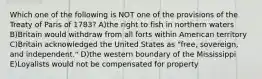 Which one of the following is NOT one of the provisions of the Treaty of Paris of 1783? A)the right to fish in northern waters B)Britain would withdraw from all forts within American territory C)Britain acknowledged the United States as "free, sovereign, and independent." D)the western boundary of the Mississippi E)Loyalists would not be compensated for property