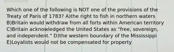 Which one of the following is NOT one of the provisions of the Treaty of Paris of 1783? A)the right to fish in northern waters B)Britain would withdraw from all forts within American territory C)Britain acknowledged the United States as "free, sovereign, and independent." D)the western boundary of the Mississippi E)Loyalists would not be compensated for property