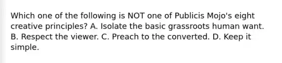 Which one of the following is NOT one of Publicis Mojo's eight creative principles? A. Isolate the basic grassroots human want. B. Respect the viewer. C. Preach to the converted. D. Keep it simple.