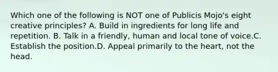 Which one of the following is NOT one of Publicis Mojo's eight creative principles? A. Build in ingredients for long life and repetition. B. Talk in a friendly, human and local tone of voice.C. Establish the position.D. Appeal primarily to the heart, not the head.