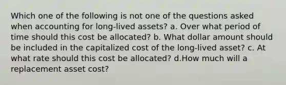 Which one of the following is not one of the questions asked when accounting for long-lived assets? a. Over what period of time should this cost be allocated? b. What dollar amount should be included in the capitalized cost of the long-lived asset? c. At what rate should this cost be allocated? d.How much will a replacement asset cost?