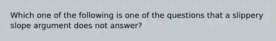 Which one of the following is one of the questions that a slippery slope argument does not answer?