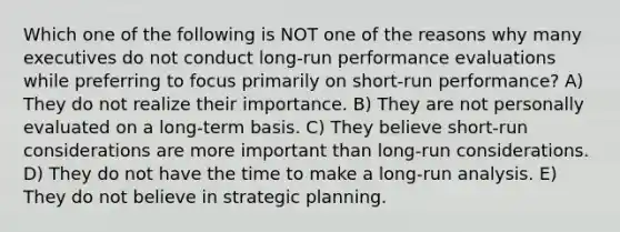 Which one of the following is NOT one of the reasons why many executives do not conduct long-run performance evaluations while preferring to focus primarily on short-run performance? A) They do not realize their importance. B) They are not personally evaluated on a long-term basis. C) They believe short-run considerations are more important than long-run considerations. D) They do not have the time to make a long-run analysis. E) They do not believe in strategic planning.