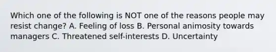 Which one of the following is NOT one of the reasons people may resist change? A. Feeling of loss B. Personal animosity towards managers C. Threatened self-interests D. Uncertainty