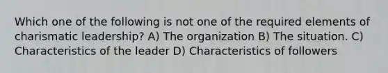 Which one of the following is not one of the required elements of <a href='https://www.questionai.com/knowledge/ka9VIPIZIc-charismatic-leaders' class='anchor-knowledge'>charismatic leaders</a>hip? A) The organization B) The situation. C) Characteristics of the leader D) Characteristics of followers