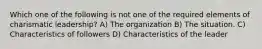 Which one of the following is not one of the required elements of charismatic leadership? A) The organization B) The situation. C) Characteristics of followers D) Characteristics of the leader