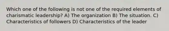 Which one of the following is not one of the required elements of charismatic leadership? A) The organization B) The situation. C) Characteristics of followers D) Characteristics of the leader