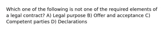 Which one of the following is not one of the required elements of a legal contract? A) Legal purpose B) Offer and acceptance C) Competent parties D) Declarations