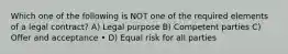 Which one of the following is NOT one of the required elements of a legal contract? A) Legal purpose B) Competent parties C) Offer and acceptance • D) Equal risk for all parties