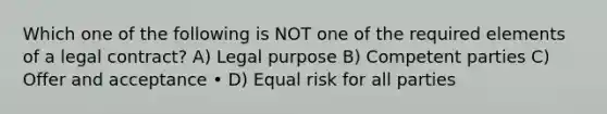 Which one of the following is NOT one of the required elements of a legal contract? A) Legal purpose B) Competent parties C) Offer and acceptance • D) Equal risk for all parties