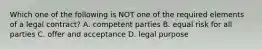 Which one of the following is NOT one of the required elements of a legal contract? A. competent parties B. equal risk for all parties C. offer and acceptance D. legal purpose