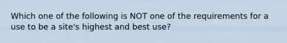 Which one of the following is NOT one of the requirements for a use to be a site's highest and best use?