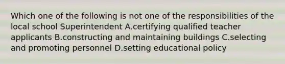 Which one of the following is not one of the responsibilities of the local school Superintendent A.certifying qualified teacher applicants B.constructing and maintaining buildings C.selecting and promoting personnel D.setting educational policy