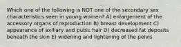 Which one of the following is NOT one of the secondary sex characteristics seen in young women? A) enlargement of the accessory organs of reproduction B) breast development C) appearance of axillary and pubic hair D) decreased fat deposits beneath the skin E) widening and lightening of the pelvis