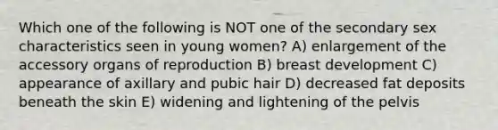 Which one of the following is NOT one of the secondary sex characteristics seen in young women? A) enlargement of the accessory organs of reproduction B) breast development C) appearance of axillary and pubic hair D) decreased fat deposits beneath the skin E) widening and lightening of the pelvis