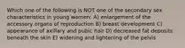 Which one of the following is NOT one of the secondary sex characteristics in young women: A) enlargement of the accessory organs of reproduction B) breast development C) appearance of axillary and pubic hair D) decreased fat deposits beneath the skin E) widening and lightening of the pelvis