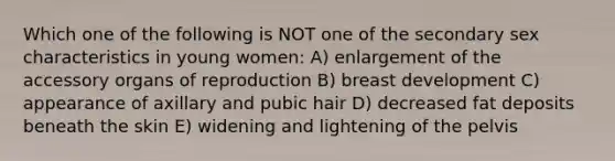 Which one of the following is NOT one of the secondary sex characteristics in young women: A) enlargement of the accessory organs of reproduction B) breast development C) appearance of axillary and pubic hair D) decreased fat deposits beneath the skin E) widening and lightening of the pelvis