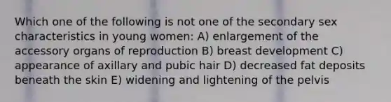 Which one of the following is not one of the secondary sex characteristics in young women: A) enlargement of the accessory organs of reproduction B) breast development C) appearance of axillary and pubic hair D) decreased fat deposits beneath the skin E) widening and lightening of the pelvis