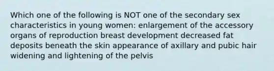 Which one of the following is NOT one of the secondary sex characteristics in young women: enlargement of the accessory organs of reproduction breast development decreased fat deposits beneath the skin appearance of axillary and pubic hair widening and lightening of the pelvis