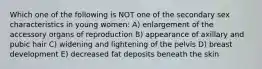 Which one of the following is NOT one of the secondary sex characteristics in young women: A) enlargement of the accessory organs of reproduction B) appearance of axillary and pubic hair C) widening and lightening of the pelvis D) breast development E) decreased fat deposits beneath the skin