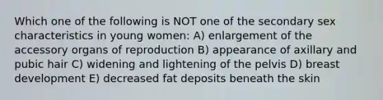 Which one of the following is NOT one of the secondary sex characteristics in young women: A) enlargement of the accessory organs of reproduction B) appearance of axillary and pubic hair C) widening and lightening of the pelvis D) breast development E) decreased fat deposits beneath the skin