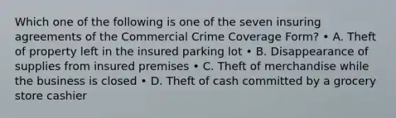 Which one of the following is one of the seven insuring agreements of the Commercial Crime Coverage Form? • A. Theft of property left in the insured parking lot • B. Disappearance of supplies from insured premises • C. Theft of merchandise while the business is closed • D. Theft of cash committed by a grocery store cashier