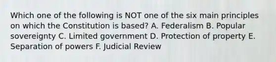 Which one of the following is NOT one of the six main principles on which the Constitution is based? A. Federalism B. Popular sovereignty C. Limited government D. Protection of property E. Separation of powers F. Judicial Review