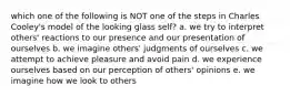 which one of the following is NOT one of the steps in Charles Cooley's model of the looking glass self? a. we try to interpret others' reactions to our presence and our presentation of ourselves b. we imagine others' judgments of ourselves c. we attempt to achieve pleasure and avoid pain d. we experience ourselves based on our perception of others' opinions e. we imagine how we look to others