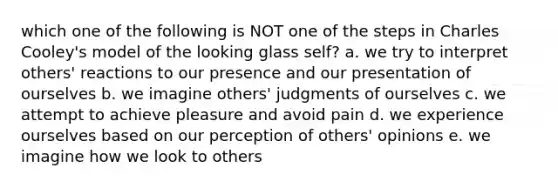 which one of the following is NOT one of the steps in Charles Cooley's model of the looking glass self? a. we try to interpret others' reactions to our presence and our presentation of ourselves b. we imagine others' judgments of ourselves c. we attempt to achieve pleasure and avoid pain d. we experience ourselves based on our perception of others' opinions e. we imagine how we look to others