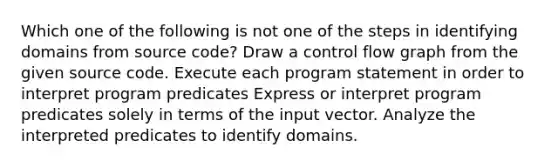 Which one of the following is not one of the steps in identifying domains from source code? Draw a control flow graph from the given source code. Execute each program statement in order to interpret program predicates Express or interpret program predicates solely in terms of the input vector. Analyze the interpreted predicates to identify domains.