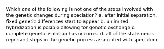 Which one of the following is not one of the steps involved with the genetic changes during speciation? a. after initial separation, fixed genetic differences start to appear b. unlimited hybridization is posible allowing for genetic exchange c. complete genetic isolation has occurred d. all of the statements represent steps in the genetic process associated with speciation