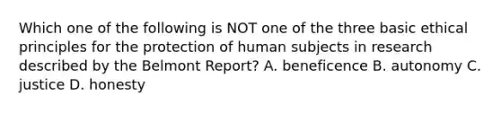 Which one of the following is NOT one of the three basic ethical principles for the protection of human subjects in research described by the Belmont Report? A. beneficence B. autonomy C. justice D. honesty