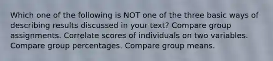 Which one of the following is NOT one of the three basic ways of describing results discussed in your text? Compare group assignments. Correlate scores of individuals on two variables. Compare group percentages. Compare group means.