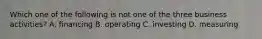 Which one of the following is not one of the three business activities? A. financing B. operating C. investing D. measuring