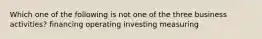 Which one of the following is not one of the three business activities? financing operating investing measuring