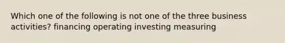 Which one of the following is not one of the three business activities? financing operating investing measuring