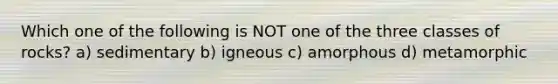 Which one of the following is NOT one of the three classes of rocks? a) sedimentary b) igneous c) amorphous d) metamorphic