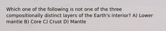 Which one of the following is not one of the three compositionally distinct layers of the Earth's interior? A) Lower mantle B) Core C) Crust D) Mantle