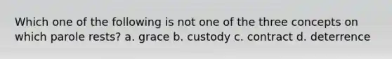 Which one of the following is not one of the three concepts on which parole rests? a. grace b. custody c. contract d. deterrence