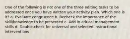 One of the following is not one of the three editing tasks to be addressed once you have written your activity plan. Which one is it? a. Evaluate congruence b. Recheck the importance of the skill/knowledge to be presented c. Add in critical management skills d. Double-check for universal and selected instructional interventions