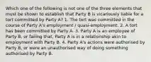 Which one of the following is not one of the three elements that must be shown to establish that Party B is vicariously liable for a tort committed by Party A? 1. The tort was committed in the course of Party A's employment / quasi-employment. 2. A tort has been committed by Party A. 3. Party A is an employee of Party B, or failing that, Party A is in a relationship akin to employment with Party B. 4. Party A's actions were authorised by Party B, or were an unauthorised way of doing something authorised by Party B.