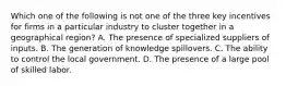 Which one of the following is not one of the three key incentives for firms in a particular industry to cluster together in a geographical​ region? A. The presence of specialized suppliers of inputs. B. The generation of knowledge spillovers. C. The ability to control the local government. D. The presence of a large pool of skilled labor.