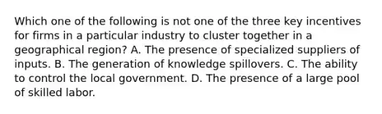 Which one of the following is not one of the three key incentives for firms in a particular industry to cluster together in a geographical​ region? A. The presence of specialized suppliers of inputs. B. The generation of knowledge spillovers. C. The ability to control the local government. D. The presence of a large pool of skilled labor.