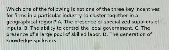 Which one of the following is not one of the three key incentives for firms in a particular industry to cluster together in a geographical​ region? A. The presence of specialized suppliers of inputs. B. The ability to control the local government. C. The presence of a large pool of skilled labor. D. The generation of knowledge spillovers.