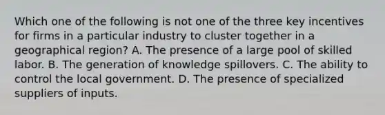 Which one of the following is not one of the three key incentives for firms in a particular industry to cluster together in a geographical​ region? A. The presence of a large pool of skilled labor. B. The generation of knowledge spillovers. C. The ability to control the local government. D. The presence of specialized suppliers of inputs.