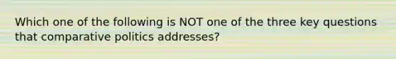 Which one of the following is NOT one of the three key questions that comparative politics addresses?