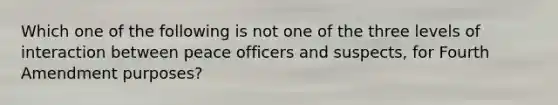 Which one of the following is not one of the three levels of interaction between peace officers and suspects, for Fourth Amendment purposes?