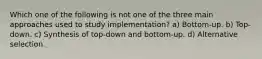 Which one of the following is not one of the three main approaches used to study implementation? a) Bottom-up. b) Top-down. c) Synthesis of top-down and bottom-up. d) Alternative selection.
