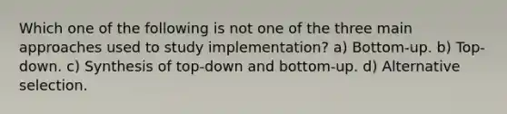 Which one of the following is not one of the three main approaches used to study implementation? a) Bottom-up. b) Top-down. c) Synthesis of top-down and bottom-up. d) Alternative selection.